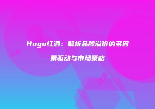 Hugo红酒：解析品牌溢价的多因素驱动与市场策略
