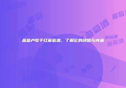 品鉴卢歌干红葡萄酒，了解它的颜值与内涵
