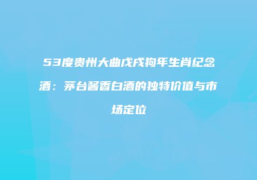 53度贵州大曲戊戌狗年生肖纪念酒：茅台酱香白酒的独特价值与市场定位
