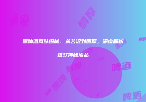 黑啤酒风味探秘：从苦涩到醇厚，深度解析这款神秘酒品