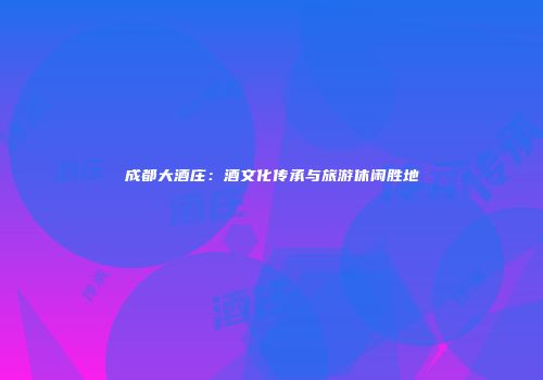 成都大酒庄：酒文化传承与旅游休闲胜地