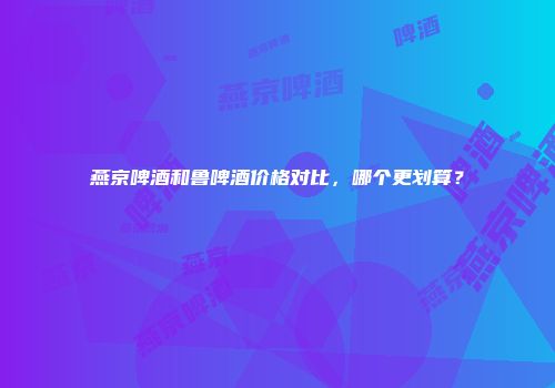燕京啤酒和鲁啤酒价格对比，哪个更划算？