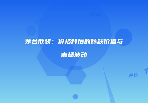 茅台散装：价格背后的稀缺价值与市场波动