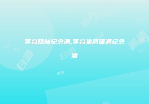 茅台精制纪念酒,茅台集团酱酒纪念酒