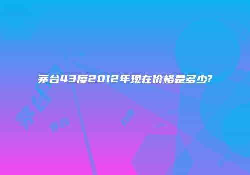 茅台43度2012年现在价格是多少?