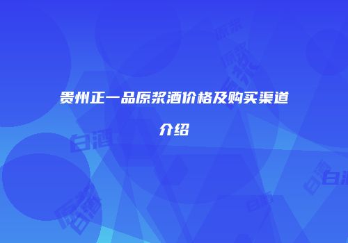 贵州正一品原浆酒价格及购买渠道介绍