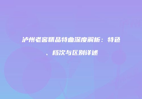泸州老窖精品特曲深度解析：特色、档次与区别详述
