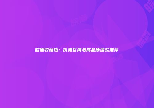 皖酒收藏版：价格区间与高品质酒款推荐