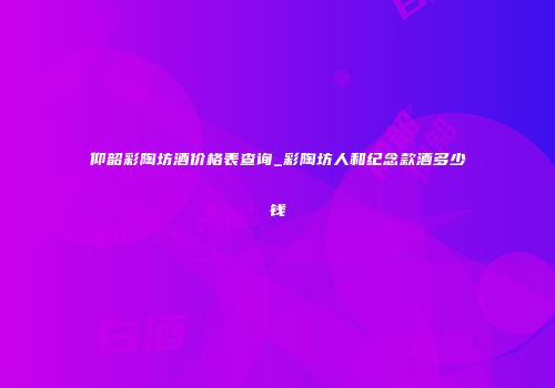 仰韶彩陶坊酒价格表查询_彩陶坊人和纪念款酒多少钱