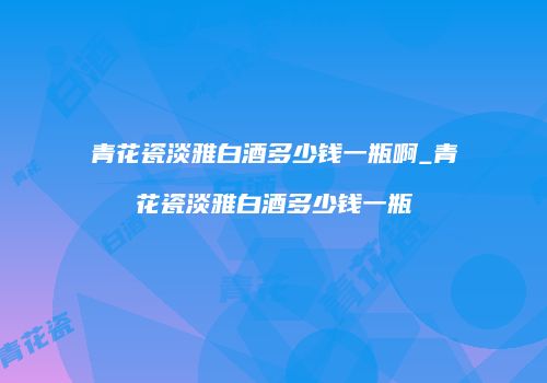 青花瓷淡雅白酒多少钱一瓶啊_青花瓷淡雅白酒多少钱一瓶