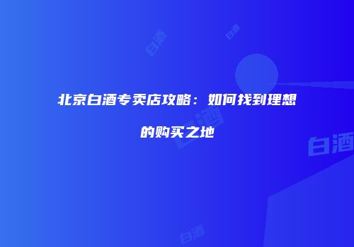 北京白酒专卖店攻略：如何找到理想的购买之地