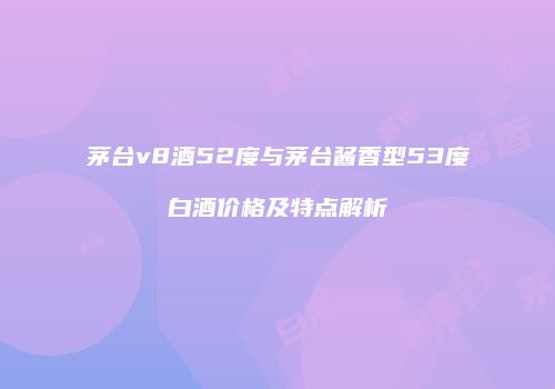 茅台v8酒52度与茅台酱香型53度白酒价格及特点解析