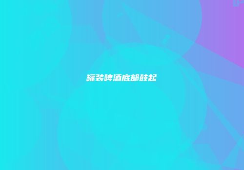 罐装啤酒底部鼓起