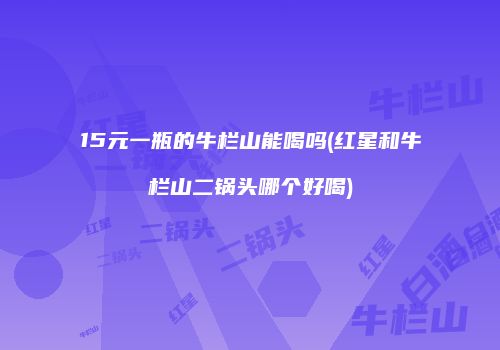 15元一瓶的牛栏山能喝吗(红星和牛栏山二锅头哪个好喝)