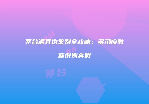 茅台酒真伪鉴别全攻略：多角度教你识别真假