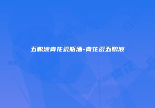 五粮液青花瓷瓶酒-青花瓷五粮液