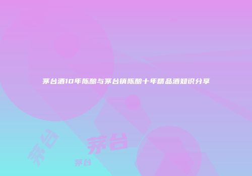 茅台酒10年陈酿与茅台镇陈酿十年精品酒知识分享
