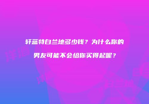 轩蓝特白兰地多少钱？为什么你的男友可能不会给你买得起呢？