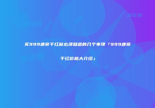 买999康帝干红前必须知道的几个事项「999康帝干红价格大介绍」