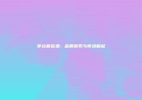 茅台葡萄酒：品质探索与市场崛起