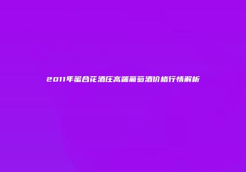 2011年蜜合花酒庄高端葡萄酒价格行情解析