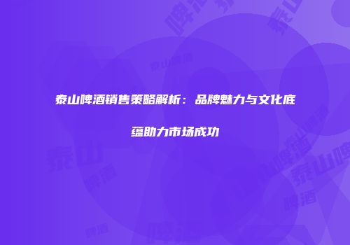 泰山啤酒销售策略解析：品牌魅力与文化底蕴助力市场成功
