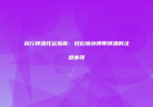 旅行啤酒托运指南：轻松愉快携带啤酒的注意事项