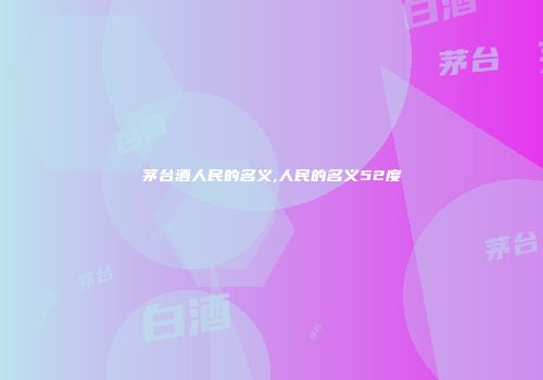 茅台酒人民的名义,人民的名义52度