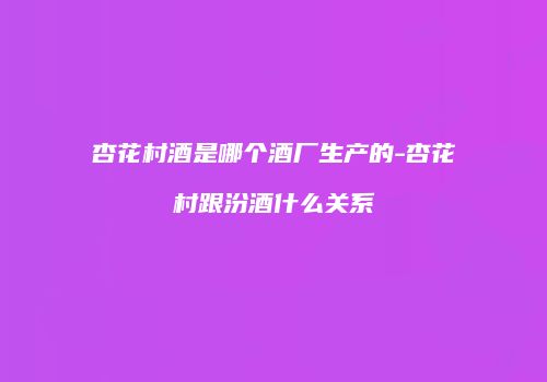 杏花村酒是哪个酒厂生产的-杏花村跟汾酒什么关系