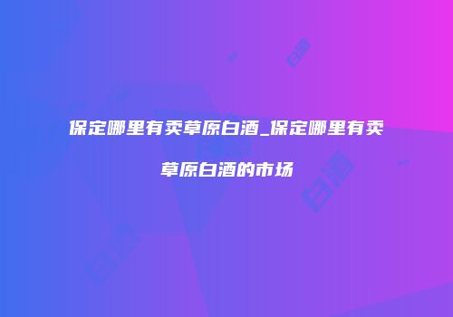 保定哪里有卖草原白酒_保定哪里有卖草原白酒的市场
