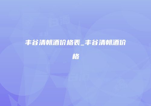 丰谷清朝酒价格表_丰谷清朝酒价格