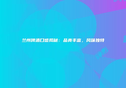 兰州啤酒口感揭秘：品类丰富，风味独特