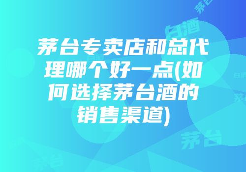 茅台专卖店和总代理哪个好一点(如何选择茅台酒的销售渠道)