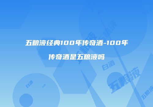 五粮液经典100年传奇酒-100年传奇酒是五粮液吗