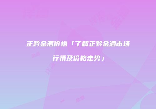 正黔金酒价格「了解正黔金酒市场行情及价格走势」