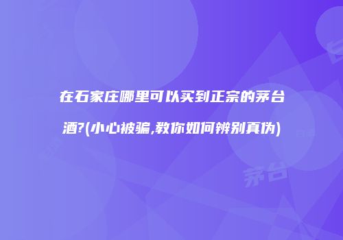在石家庄哪里可以买到正宗的茅台酒?(小心被骗,教你如何辨别真伪)