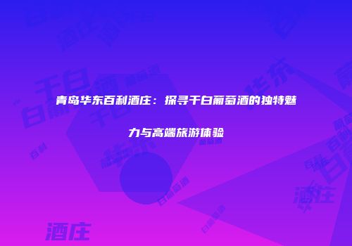 青岛华东百利酒庄：探寻干白葡萄酒的独特魅力与高端旅游体验