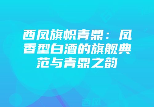 西凤旗帜青鼎：凤香型白酒的旗舰典范与青鼎之韵