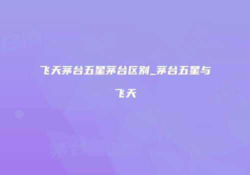 飞天茅台五星茅台区别_茅台五星与飞天
