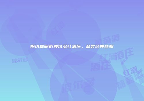 探访株洲市波尔多红酒庄，品尝经典佳酿