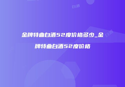 金牌特曲白酒52度价格多少_金牌特曲白酒52度价格