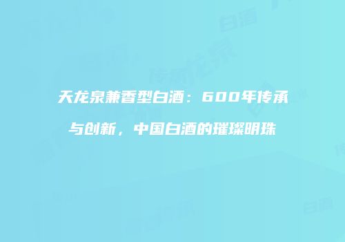 天龙泉兼香型白酒：600年传承与创新，中国白酒的璀璨明珠