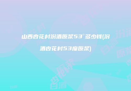 山西杏花村汾酒原浆53°多少钱(汾酒杏花村53度原浆)