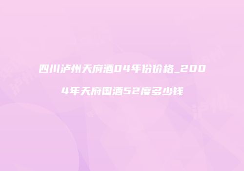 四川泸州天府酒04年份价格_2004年天府国酒52度多少钱