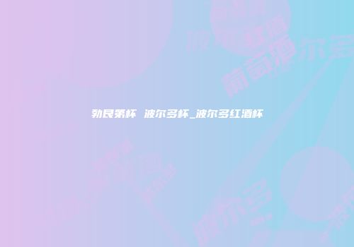 勃艮第杯 波尔多杯_波尔多红酒杯