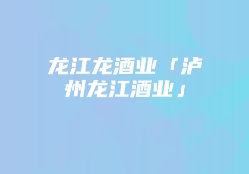 龙江龙酒业「泸州龙江酒业」