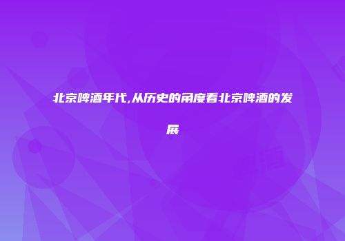 北京啤酒年代,从历史的角度看北京啤酒的发展