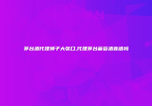 茅台酒代理狮子大张口,代理茅台葡萄酒靠谱吗