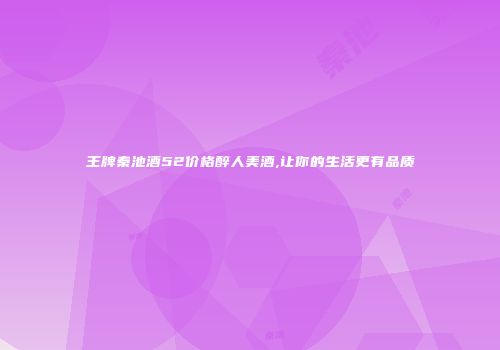 王牌秦池酒52价格醉人美酒,让你的生活更有品质
