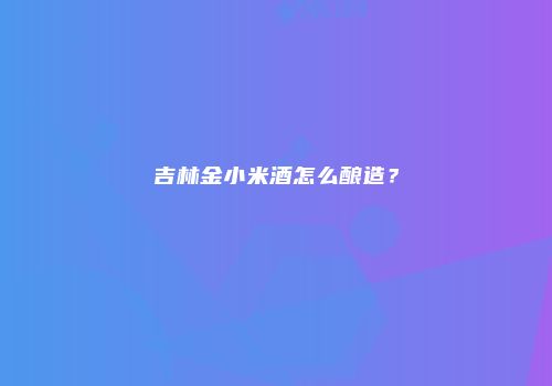 吉林金小米酒怎么酿造？